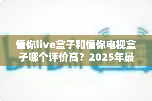 懂你live盒子和懂你电视盒子哪个评价高?2025年最全口碑对比与选购指南 懂你live盒子和懂你电视盒子哪个评价高?2025年最全口碑对比与选购指南