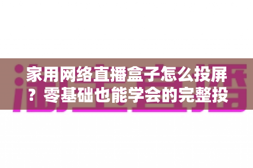 家用网络直播盒子怎么投屏?零基础也能学会的完整投屏指南与实用技巧 家用网络直播盒子怎么投屏?零基础也能学会的完整投屏指南与实用技巧