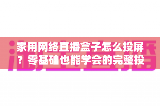 家用网络直播盒子怎么投屏？零基础也能学会的完整投屏指南与实用技巧