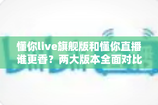 懂你live旗舰版和懂你直播谁更香？两大版本全面对比与选购指南
