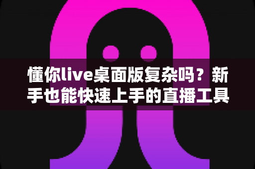 懂你live桌面版复杂吗？新手也能快速上手的直播工具全解析