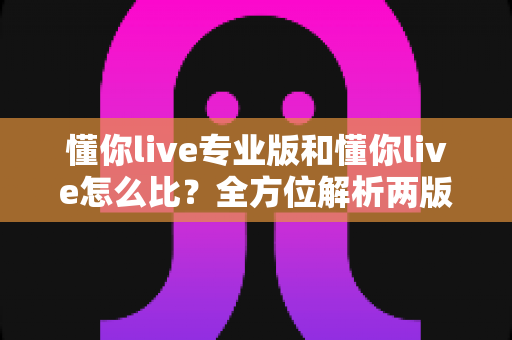 懂你live专业版和懂你live怎么比？全方位解析两版本差异，帮你选对直播工具不踩坑