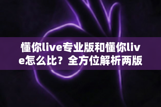 懂你live专业版和懂你live怎么比？全方位解析两版本差异，帮你选对直播工具不踩坑