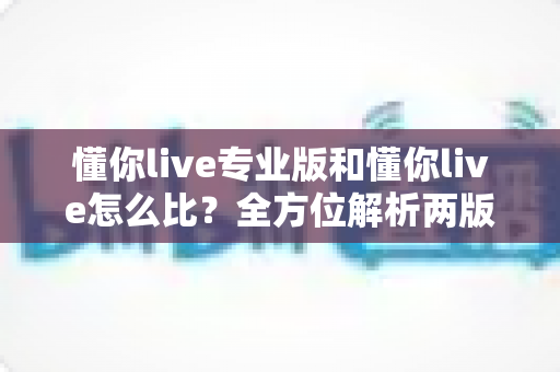 懂你live专业版和懂你live怎么比？全方位解析两版本差异，帮你选对直播工具不踩坑