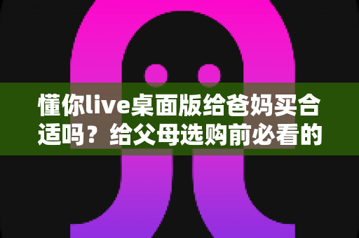 懂你live桌面版给爸妈买合适吗？给父母选购前必看的全面分析与使用指南