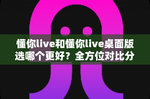 懂你live和懂你live桌面版选哪个更好？全方位对比分析助你做出最优选择