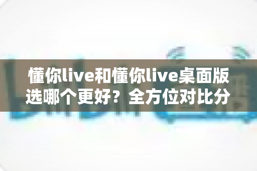 懂你live和懂你live桌面版选哪个更好？全方位对比分析助你做出最优选择