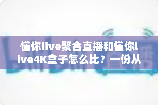 懂你live聚合直播和懂你live4K盒子怎么比？一份从画质到价格的全方位深度对比指南，帮你选对更适合自己家庭观影的那一款