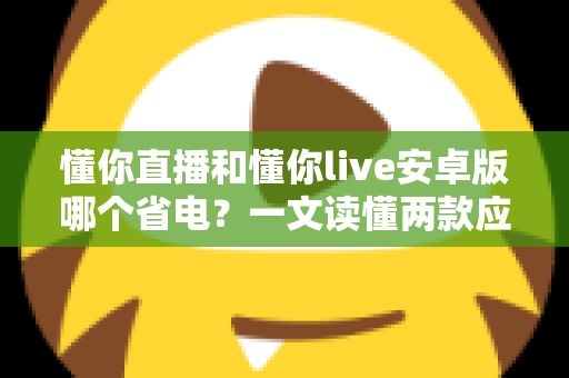 懂你直播和懂你live安卓版哪个省电？一文读懂两款应用的耗电差异与实用省电攻略