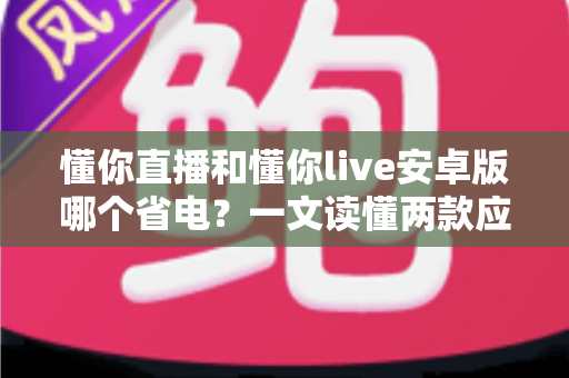 懂你直播和懂你live安卓版哪个省电？一文读懂两款应用的耗电差异与实用省电攻略