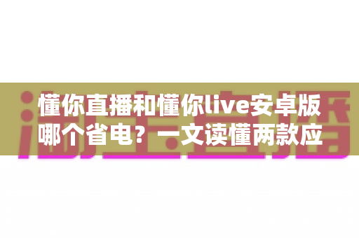 懂你直播和懂你live安卓版哪个省电？一文读懂两款应用的耗电差异与实用省电攻略