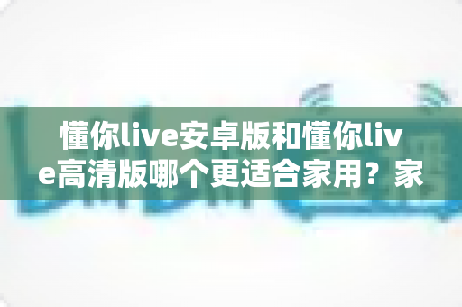 懂你live安卓版和懂你live高清版哪个更适合家用?家庭用户全场景对比指南 懂你live安卓版和懂你live高清版哪个更适合家用?家庭用户全场景对比指南