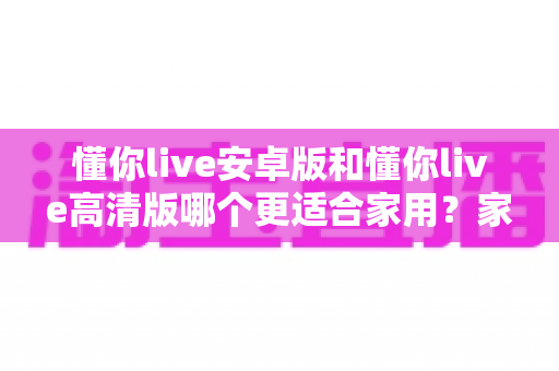 懂你live安卓版和懂你live高清版哪个更适合家用?家庭用户全场景对比指南 懂你live安卓版和懂你live高清版哪个更适合家用?家庭用户全场景对比指南