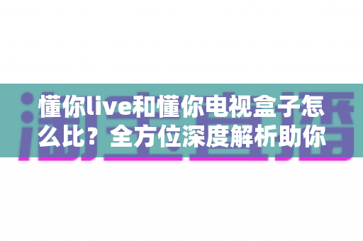 懂你live和懂你电视盒子怎么比？全方位深度解析助你找到最佳观影方案