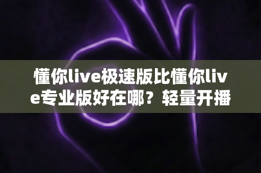 懂你live极速版比懂你live专业版好在哪?轻量开播工具深度解析与选购指南 懂你live极速版比懂你live专业版好在哪?轻量开播工具深度解析与选购指南
