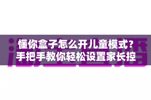 懂你盒子怎么开儿童模式？手把手教你轻松设置家长控制，守护孩子健康观影