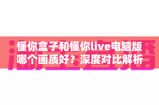 懂你盒子和懂你live电脑版哪个画质好?深度对比解析助你选对高清观看方案 懂你盒子和懂你live电脑版哪个画质好?深度对比解析助你选对高清观看方案