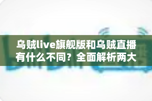 乌贼live旗舰版和乌贼直播有什么不同？全面解析两大版本的核心差异与选择指南