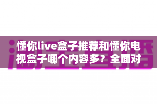 懂你live盒子推荐和懂你电视盒子哪个内容多？全面对比评测帮你选对不选贵