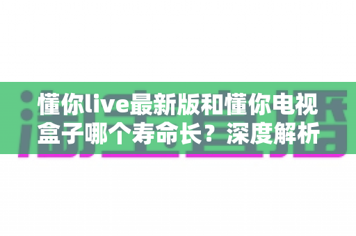 懂你live最新版和懂你电视盒子哪个寿命长？深度解析使用寿命差异与实用选购指南