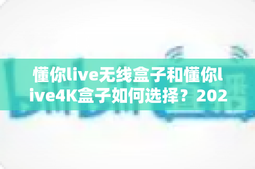 懂你live无线盒子和懂你live4K盒子如何选择?2025年最实用的电视盒子选购避坑指南 懂你live无线盒子和懂你live4K盒子如何选择?2025年最实用的电视盒子选购避坑指南