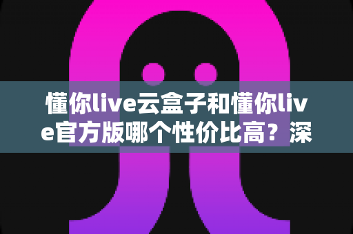 懂你live云盒子和懂你live官方版哪个性价比高?深度对比评测与选购避坑指南 懂你live云盒子和懂你live官方版哪个性价比高?深度对比评测与选购避坑指南
