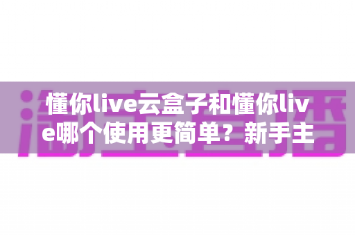 懂你live云盒子和懂你live哪个使用更简单？新手主播最关心的上手难度深度测评与选购指南