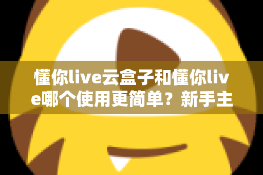 懂你live云盒子和懂你live哪个使用更简单？新手主播最关心的上手难度深度测评与选购指南