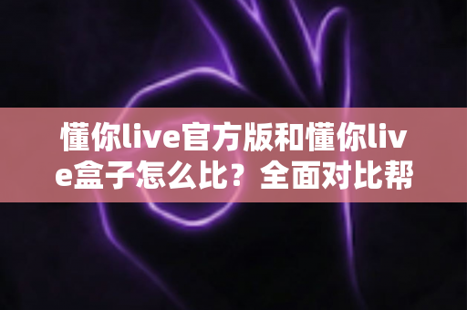 懂你live官方版和懂你live盒子怎么比?全面对比帮你选对最适合自己的观看方式 懂你live官方版和懂你live盒子怎么比?全面对比帮你选对最适合自己的观看方式