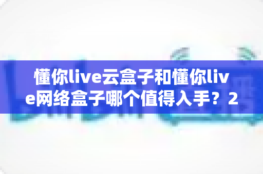 懂你live云盒子和懂你live网络盒子哪个值得入手？2025年最全选购对比指南帮你一次看懂