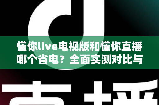 懂你live电视版和懂你直播哪个省电?全面实测对比与省电优化指南 懂你live电视版和懂你直播哪个省电?全面实测对比与省电优化指南