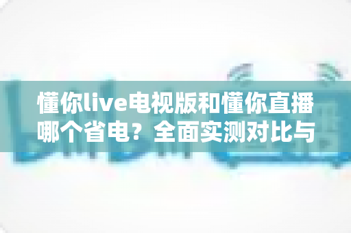 懂你live电视版和懂你直播哪个省电?全面实测对比与省电优化指南 懂你live电视版和懂你直播哪个省电?全面实测对比与省电优化指南