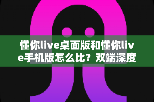 懂你live桌面版和懂你live手机版怎么比？双端深度对比指南，帮你选对学习设备