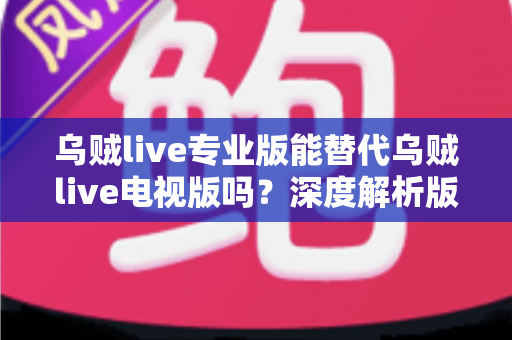 乌贼live专业版能替代乌贼live电视版吗？深度解析版本差异、兼容性与最佳选择方案