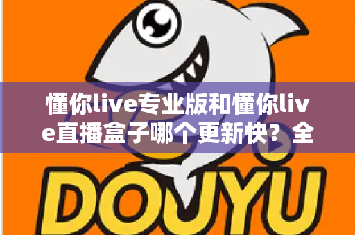 懂你live专业版和懂你live直播盒子哪个更新快？全面解析与选购指南