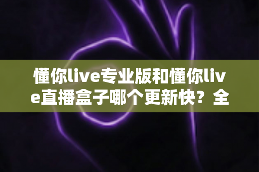 懂你live专业版和懂你live直播盒子哪个更新快？全面解析与选购指南