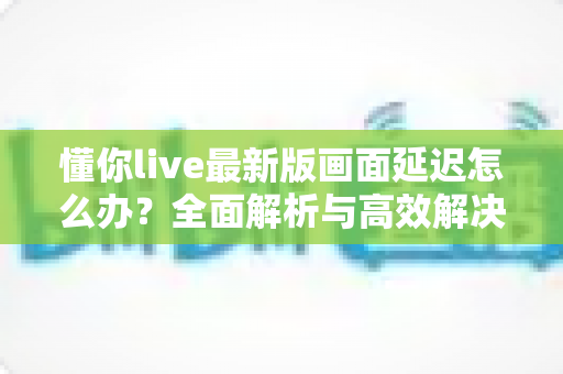 懂你live最新版画面延迟怎么办？全面解析与高效解决方案指南