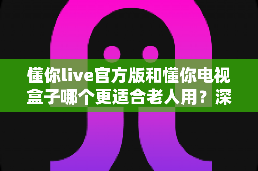 懂你live官方版和懂你电视盒子哪个更适合老人用？深度对比分析与选购指南