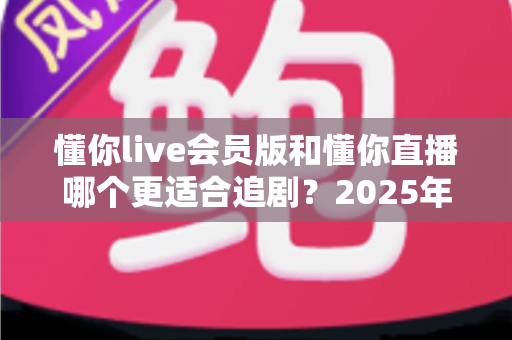 懂你live会员版和懂你直播哪个更适合追剧?2025年最全追剧体验深度对比测评指南 懂你live会员版和懂你直播哪个更适合追剧?2025年最全追剧体验深度对比测评指南