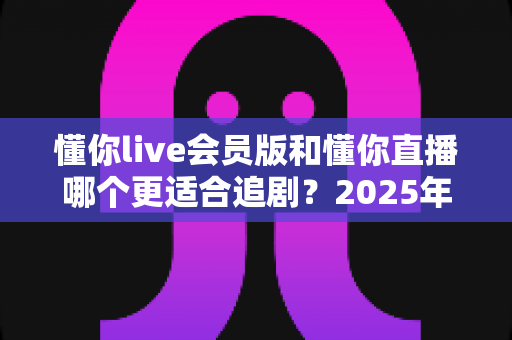 懂你live会员版和懂你直播哪个更适合追剧？2025年最全追剧体验深度对比测评指南