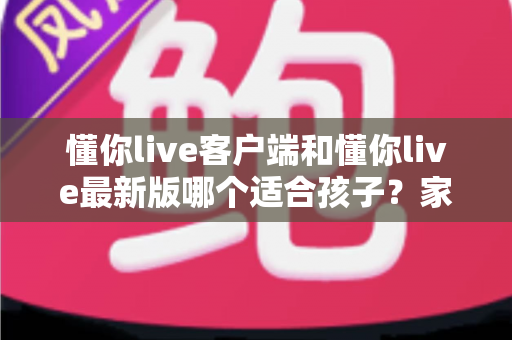 懂你live客户端和懂你live最新版哪个适合孩子？家长必读的选版指南与安全使用建议