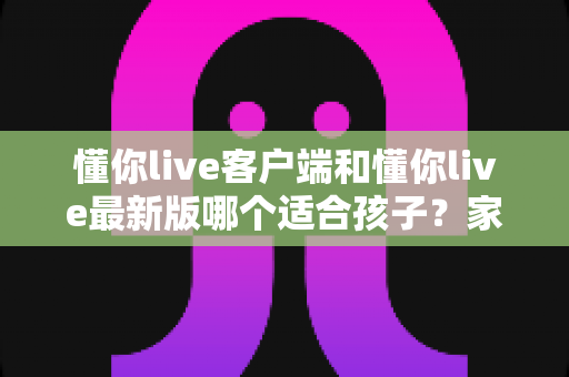 懂你live客户端和懂你live最新版哪个适合孩子？家长必读的选版指南与安全使用建议