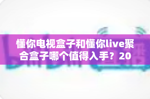 懂你电视盒子和懂你live聚合盒子哪个值得入手？2024最全对比评测，帮你选对不花冤枉钱