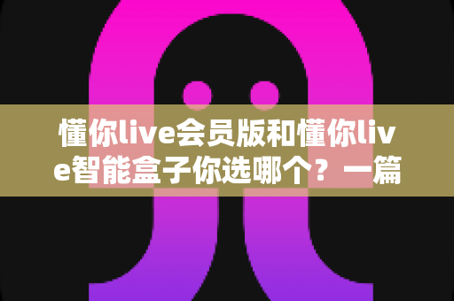 懂你live会员版和懂你live智能盒子你选哪个?一篇讲透区别的深度选购指南 懂你live会员版和懂你live智能盒子你选哪个?一篇讲透区别的深度选购指南