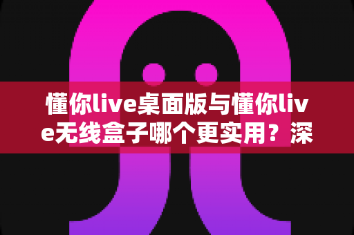 懂你live桌面版与懂你live无线盒子哪个更实用？深度对比评测与选购指南全解析