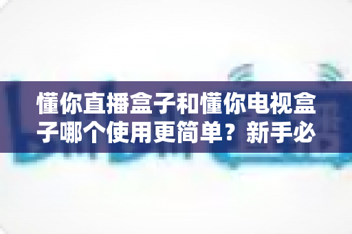 懂你直播盒子和懂你电视盒子哪个使用更简单?新手必看的全流程对比与选购指南 懂你直播盒子和懂你电视盒子哪个使用更简单?新手必看的全流程对比与选购指南