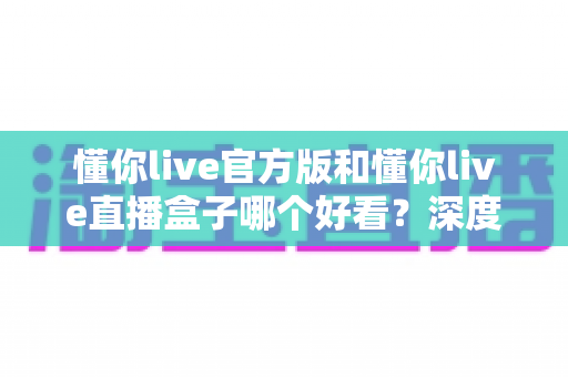 懂你live官方版和懂你live直播盒子哪个好看？深度对比评测帮你选对版本