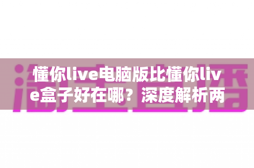 懂你live电脑版比懂你live盒子好在哪？深度解析两大版本的核心优势与选购指南