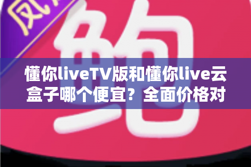 懂你liveTV版和懂你live云盒子哪个便宜？全面价格对比与省钱选购指南