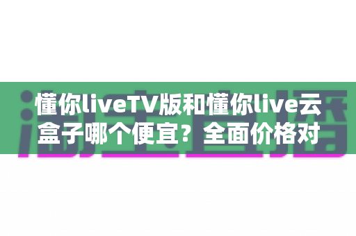 懂你liveTV版和懂你live云盒子哪个便宜？全面价格对比与省钱选购指南